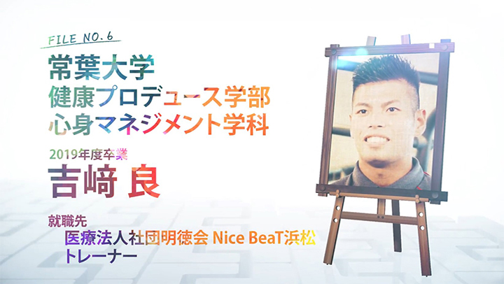 FILE NO.6 常葉大学 健康プロデュース学部 心身マネジメント学科 2019年度卒業 吉﨑 良 就職先 医療法人社団明徳会 Nice BeaT浜松