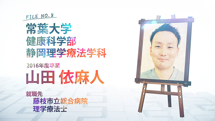 FILE NO.8 常葉大学 健康科学部 静岡理学療法学科 2016年度卒業 山田 依麻人 就職先 藤枝市立総合病院 理学療法士