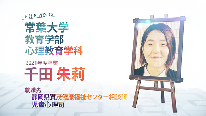 FILE NO.12 常葉大学 教育学部 心理教育学科 2021年度卒業 千田 朱莉子 就職先 静岡県賀茂健康福祉センター相談課 児童心理司