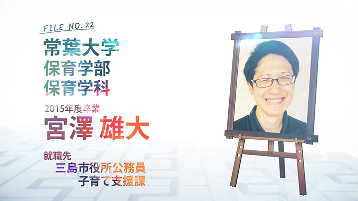 FILE NO.22 常葉大学 保育学部 保育学科 2015年度卒業 宮澤 雄大 就職先 三島市役所公務員 子育て支援課