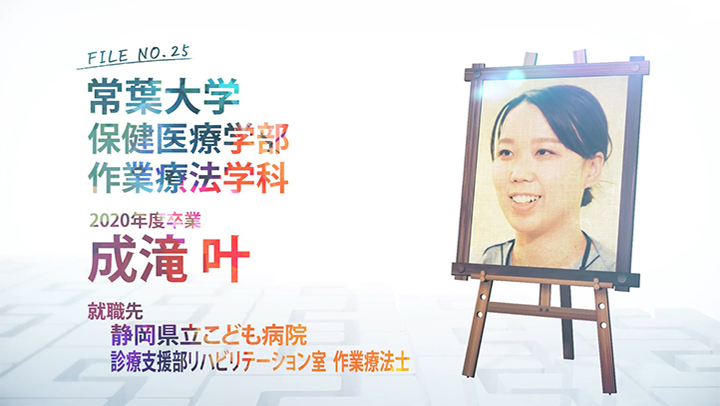 FILE NO.25 常葉大学 保健医療学部 作業療法学科 2020年度卒業 成滝 叶 就職先 静岡県立こども病院 診療支援部リハビリテーション室 作業療法士