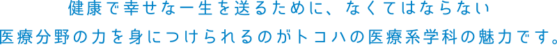 健康で幸せな一生を送るために、なくてはならない医療分野の力を身につけられるのがトコハの医療系学科の魅力です。