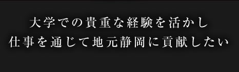 大学での貴重な経験を活かし仕事を通じて地元静岡に貢献したい