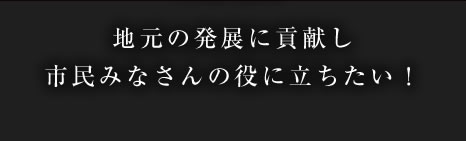 地元の発展に貢献し市民みなさんの役に立ちたい！