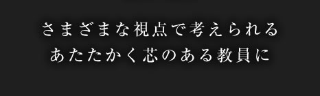 さまざまな視点で考えられるあたたかく芯のある教員に