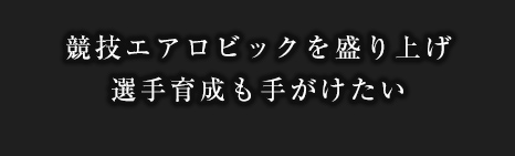競技エアロビックを盛り上げ選手育成も手がけたい