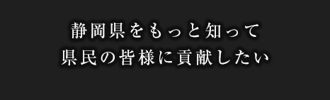 静岡県をもっと知って県民の皆様に貢献したい
