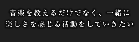音楽を教えるだけでなく、一緒に楽しさを感じる活動をしていきたい