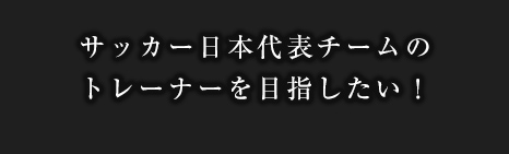 サッカー日本代表チームのトレーナーを目指したい！