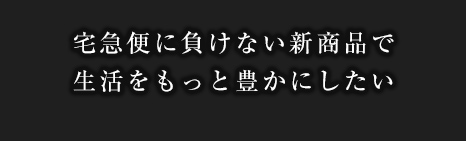 宅急便に負けない新商品で生活をもっと豊かにしたい