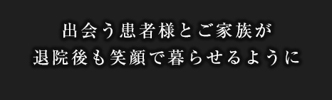 出会う患者様とご家族が退院後も笑顔で暮らせるように