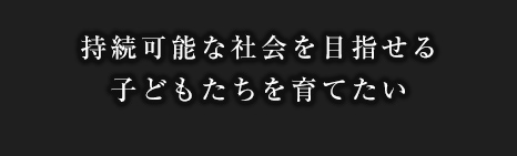 持続可能な社会を目指せる子どもたちを育てたい