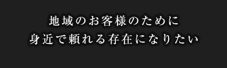 地域のお客様のために身近で頼れる存在になりたい