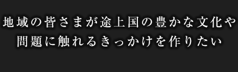 地域の皆さまが途上国の豊かな文化や問題に触れるきっかけを作りたい