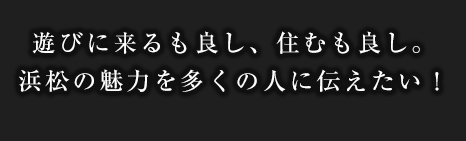 遊びに来るも良し、住むも良し。浜松の魅力を多くの人に伝えたい！